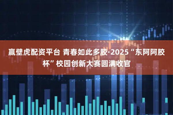 赢壁虎配资平台 青春如此多胶·2025“东阿阿胶杯”校园创新大赛圆满收官