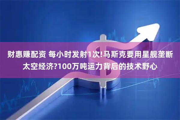 财惠赚配资 每小时发射1次!马斯克要用星舰垄断太空经济?100万吨运力背后的技术野心