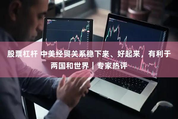 股票杠杆 中美经贸关系稳下来、好起来，有利于两国和世界｜专家热评