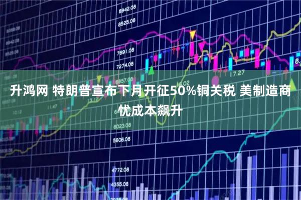 升鸿网 特朗普宣布下月开征50%铜关税 美制造商忧成本飙升