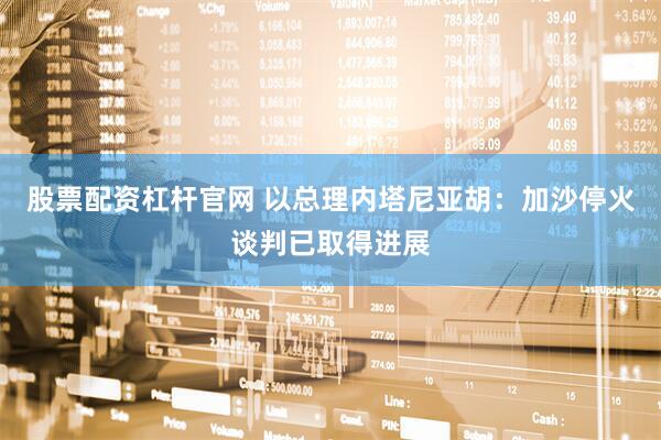 股票配资杠杆官网 以总理内塔尼亚胡：加沙停火谈判已取得进展