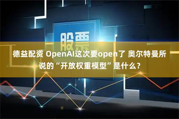 德益配资 OpenAI这次要open了 奥尔特曼所说的“开放权重模型”是什么？