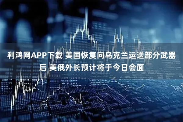 利鸿网APP下载 美国恢复向乌克兰运送部分武器后 美俄外长预计将于今日会面