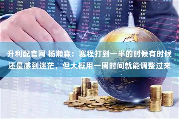 升利配官网 杨瀚森：赛程打到一半的时候有时候还是感到迷茫，但大概用一周时间就能调整过来