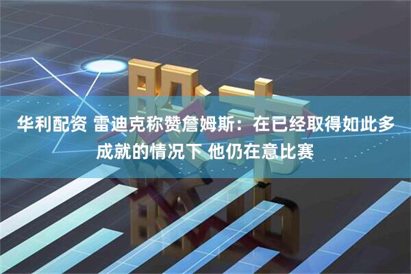 华利配资 雷迪克称赞詹姆斯：在已经取得如此多成就的情况下 他仍在意比赛