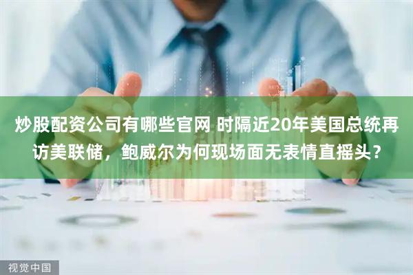 炒股配资公司有哪些官网 时隔近20年美国总统再访美联储，鲍威尔为何现场面无表情直摇头？
