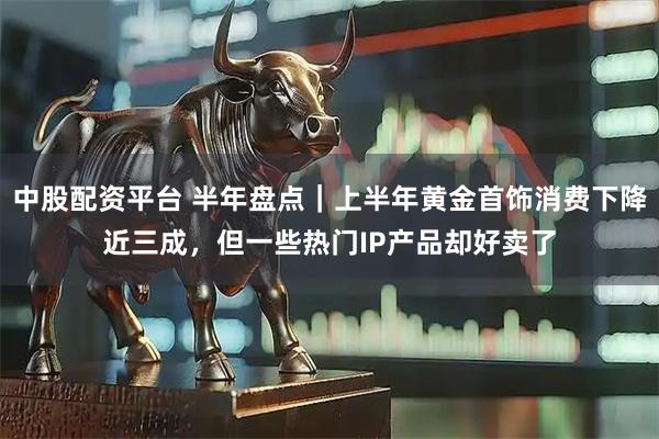 中股配资平台 半年盘点｜上半年黄金首饰消费下降近三成，但一些热门IP产品却好卖了