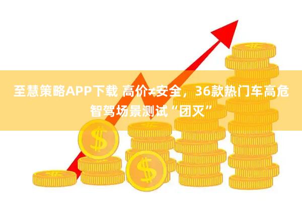 至慧策略APP下载 高价≠安全，36款热门车高危智驾场景测试“团灭”