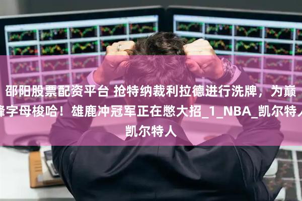 邵阳股票配资平台 抢特纳裁利拉德进行洗牌，为巅峰字母梭哈！雄鹿冲冠军正在憋大招_1_NBA_凯尔特人