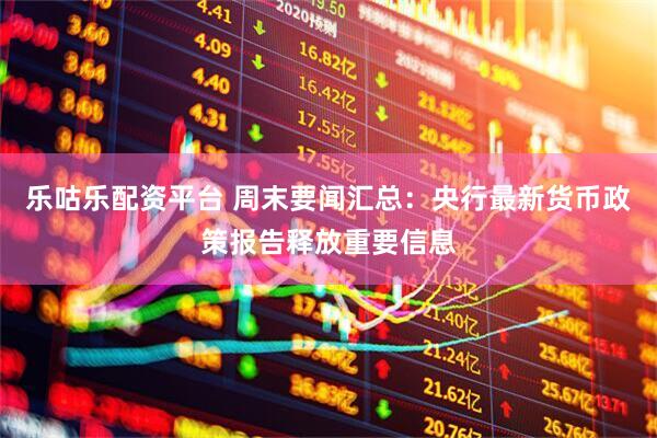 乐咕乐配资平台 周末要闻汇总：央行最新货币政策报告释放重要信息