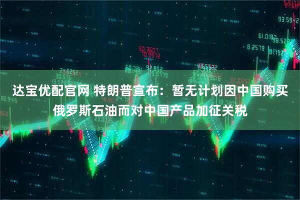达宝优配官网 特朗普宣布：暂无计划因中国购买俄罗斯石油而对中国产品加征关税