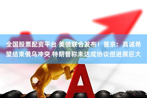 全国股票配资平台 美俄联合发布！普京：真诚希望结束俄乌冲突 特朗普称未达成协议但进展巨大