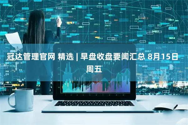 冠达管理官网 精选 | 早盘收盘要闻汇总 8月15日 周五