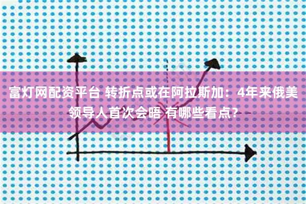 富灯网配资平台 转折点或在阿拉斯加：4年来俄美领导人首次会晤 有哪些看点？
