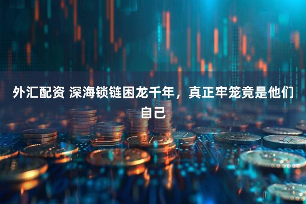 外汇配资 深海锁链困龙千年，真正牢笼竟是他们自己