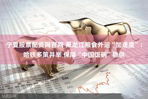 宁夏股票配资网官网 黑龙江粮食外运“加速度”：哈铁多策并举 保障“中国饭碗”稳供