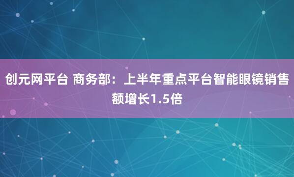 创元网平台 商务部：上半年重点平台智能眼镜销售额增长1.5倍